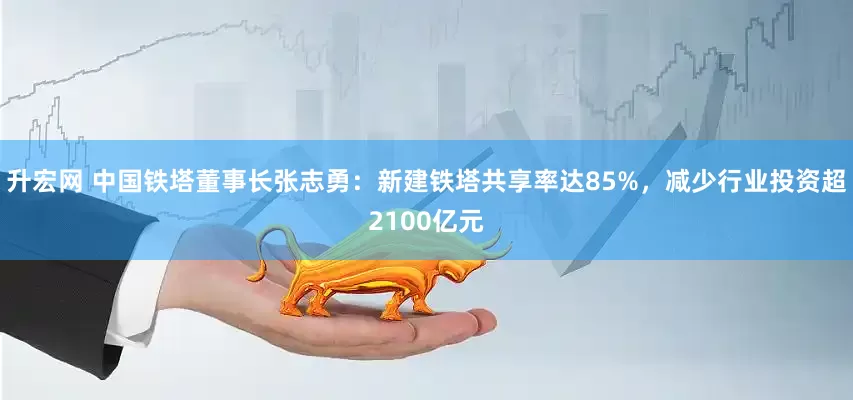 升宏网 中国铁塔董事长张志勇：新建铁塔共享率达85%，减少行业投资超2100亿元