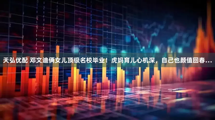 天弘优配 邓文迪俩女儿顶级名校毕业！虎妈育儿心机深，自己也颜值回春…