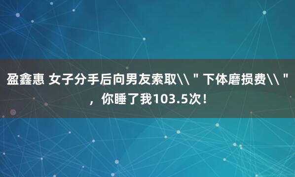 盈鑫惠 女子分手后向男友索取\＂下体磨损费\＂，你睡了我103.5次！