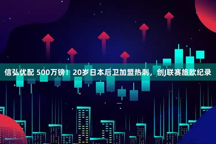 信弘优配 500万镑！20岁日本后卫加盟热刺，创J联赛旅欧纪录