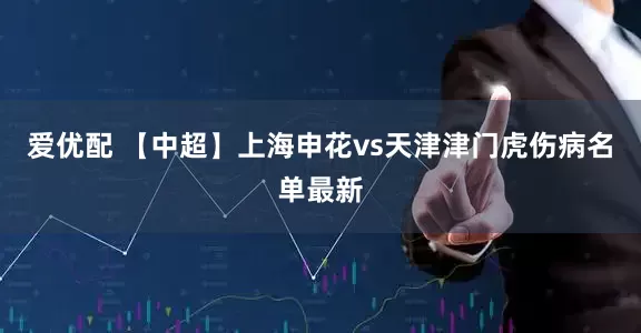 爱优配 【中超】上海申花vs天津津门虎伤病名单最新