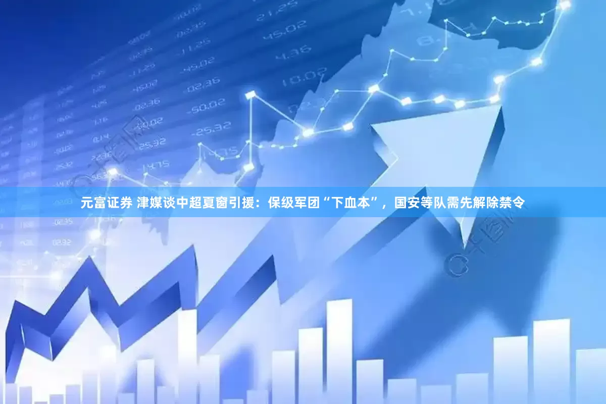 元富证券 津媒谈中超夏窗引援：保级军团“下血本”，国安等队需先解除禁令