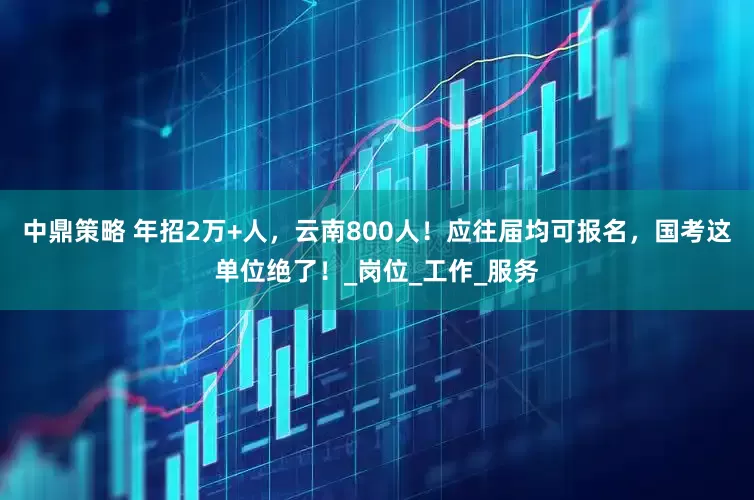 中鼎策略 年招2万+人，云南800人！应往届均可报名，国考这单位绝了！_岗位_工作_服务
