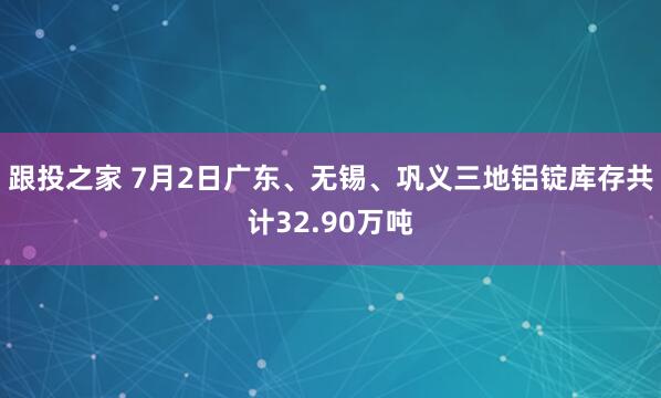 跟投之家 7月2日广东、无锡、巩义三地铝锭库存共计32.90万吨