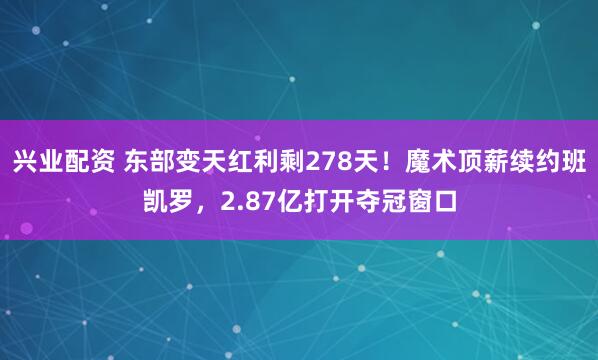 兴业配资 东部变天红利剩278天！魔术顶薪续约班凯罗，2.87亿打开夺冠窗口