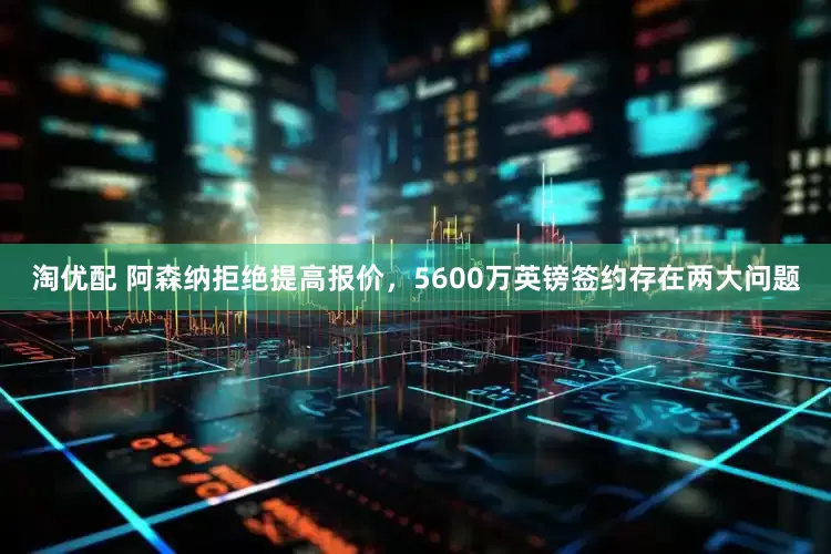 淘优配 阿森纳拒绝提高报价，5600万英镑签约存在两大问题