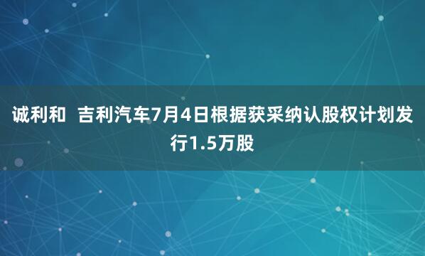 诚利和  吉利汽车7月4日根据获采纳认股权计划发行1.5万股