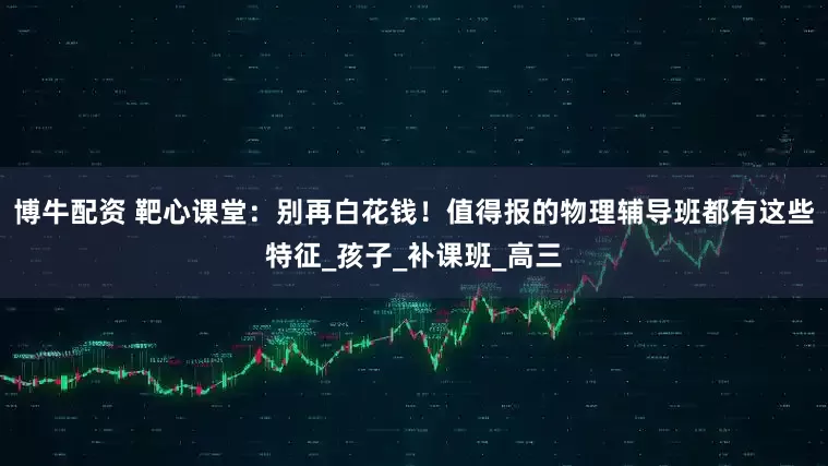 博牛配资 靶心课堂：别再白花钱！值得报的物理辅导班都有这些特征_孩子_补课班_高三