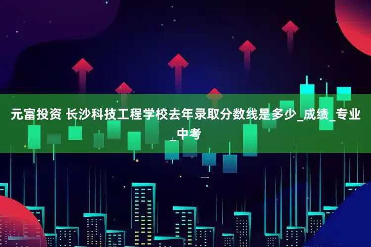 元富投资 长沙科技工程学校去年录取分数线是多少_成绩_专业_中考