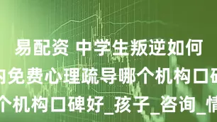 易配资 中学生叛逆如何开导，国内免费心理疏导哪个机构口碑好_孩子_咨询_情绪