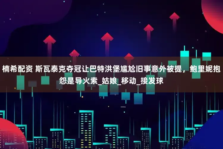 楠希配资 斯瓦泰克夺冠让巴特洪堡尴尬旧事意外被提，鲍里妮抱怨是导火索_姑娘_移动_接发球