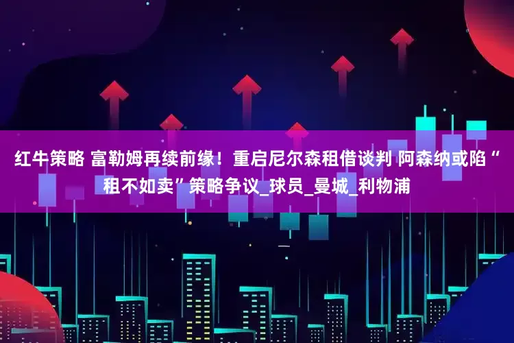 红牛策略 富勒姆再续前缘！重启尼尔森租借谈判 阿森纳或陷“租不如卖”策略争议_球员_曼城_利物浦