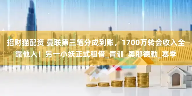 招财猫配资 曼联第三笔分成到账，1700万转会收入全靠他人！另一小妖正式租借_青训_奥耶德勒_赛季