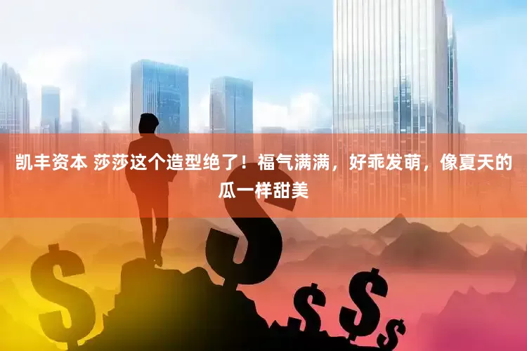 凯丰资本 莎莎这个造型绝了！福气满满，好乖发萌，像夏天的瓜一样甜美