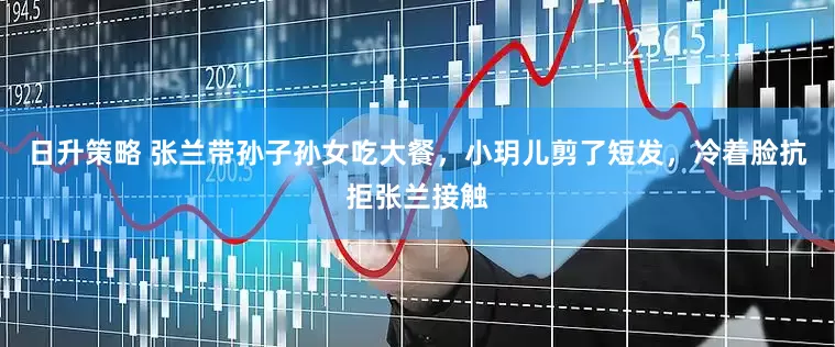 日升策略 张兰带孙子孙女吃大餐，小玥儿剪了短发，冷着脸抗拒张兰接触