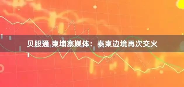 贝股通 柬埔寨媒体：泰柬边境再次交火