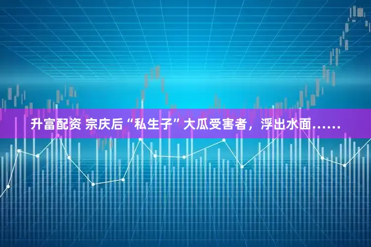 升富配资 宗庆后“私生子”大瓜受害者，浮出水面……