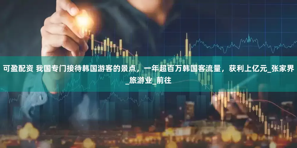 可盈配资 我国专门接待韩国游客的景点，一年超百万韩国客流量，获利上亿元_张家界_旅游业_前往