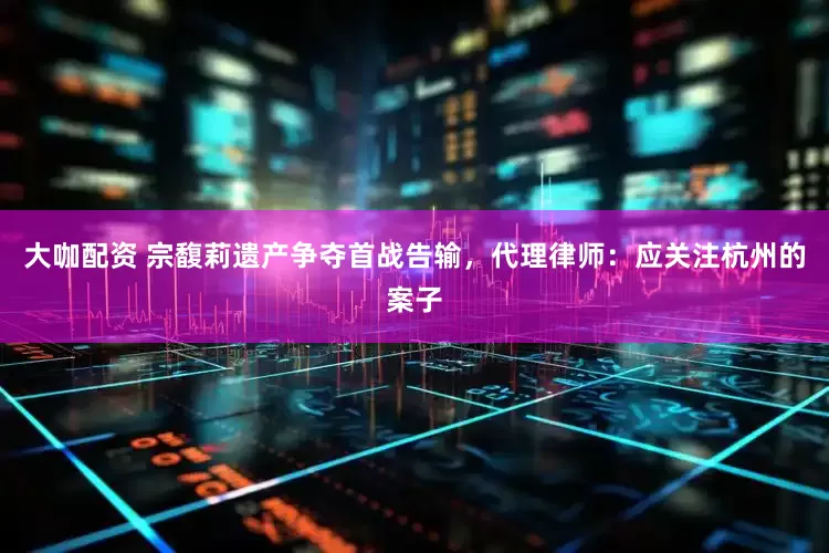 大咖配资 宗馥莉遗产争夺首战告输，代理律师：应关注杭州的案子