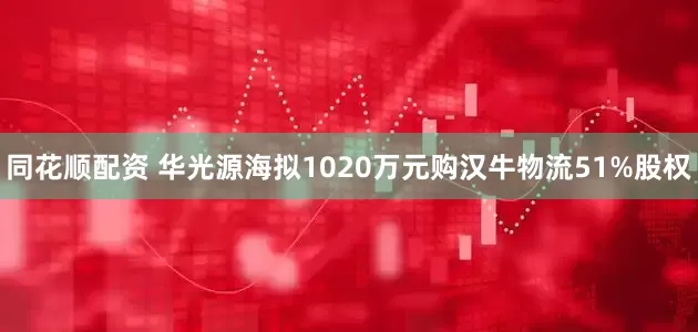 同花顺配资 华光源海拟1020万元购汉牛物流51%股权