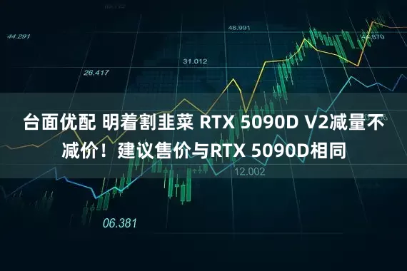 台面优配 明着割韭菜 RTX 5090D V2减量不减价！建议售价与RTX 5090D相同