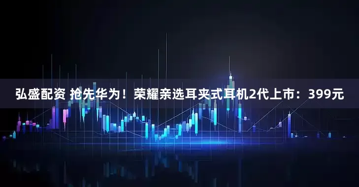 弘盛配资 抢先华为！荣耀亲选耳夹式耳机2代上市：399元