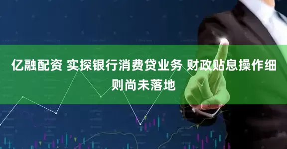 亿融配资 实探银行消费贷业务 财政贴息操作细则尚未落地