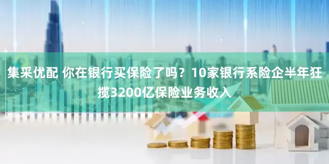 集采优配 你在银行买保险了吗？10家银行系险企半年狂揽3200亿保险业务收入