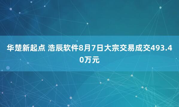 华楚新起点 浩辰软件8月7日大宗交易成交493.40万元