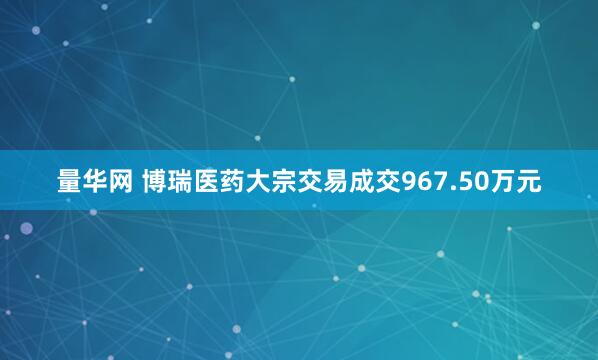 量华网 博瑞医药大宗交易成交967.50万元