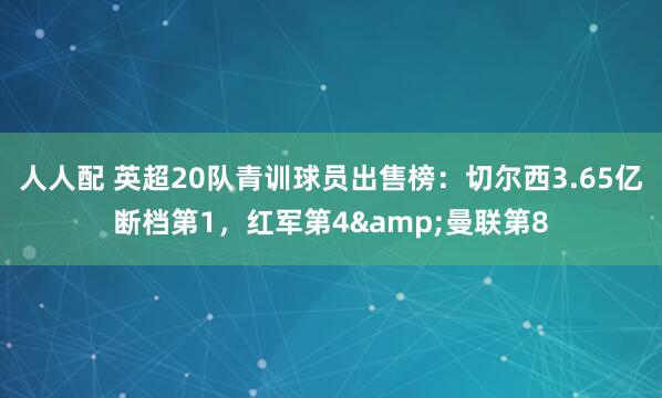 人人配 英超20队青训球员出售榜：切尔西3.65亿断档第1，红军第4&曼联第8