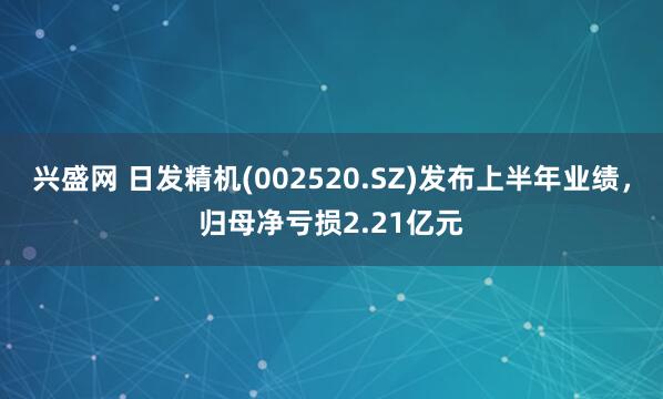 兴盛网 日发精机(002520.SZ)发布上半年业绩，归母净亏损2.21亿元