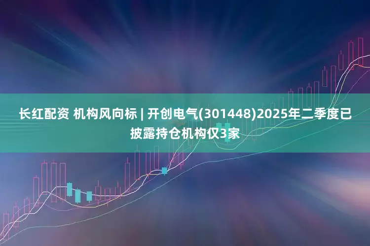 长红配资 机构风向标 | 开创电气(301448)2025年二季度已披露持仓机构仅3家