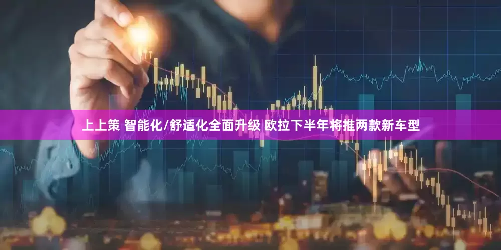 上上策 智能化/舒适化全面升级 欧拉下半年将推两款新车型