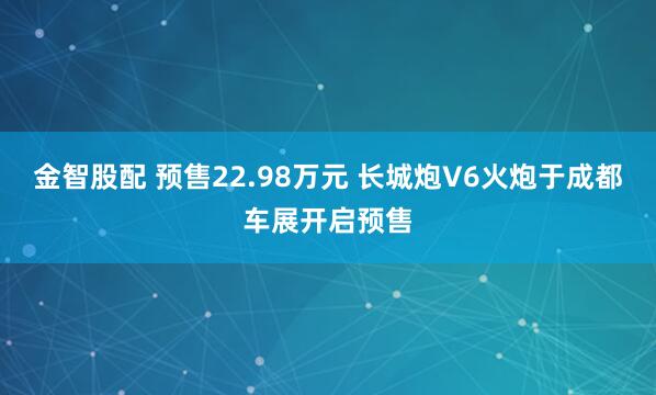 金智股配 预售22.98万元 长城炮V6火炮于成都车展开启预售