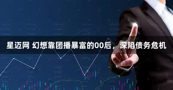 星迈网 幻想靠团播暴富的00后，深陷债务危机