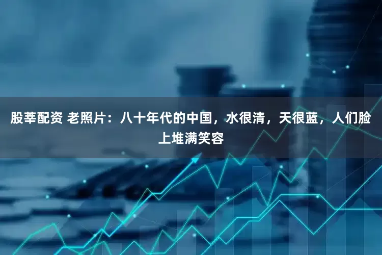 股莘配资 老照片：八十年代的中国，水很清，天很蓝，人们脸上堆满笑容