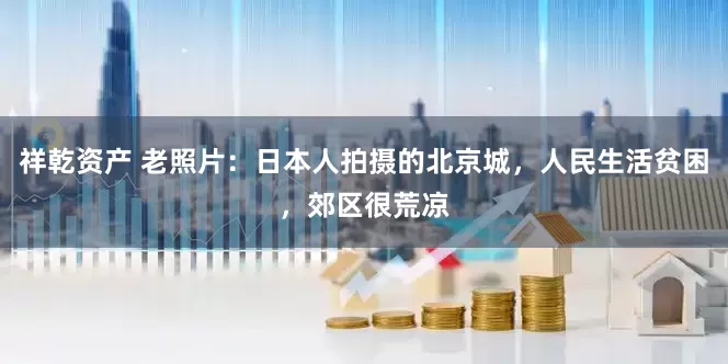 祥乾资产 老照片：日本人拍摄的北京城，人民生活贫困，郊区很荒凉