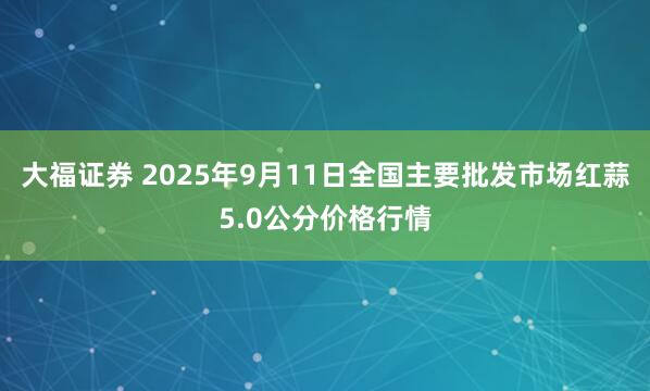大福证券 2025年9月11日全国主要批发市场红蒜5.0公分价格行情