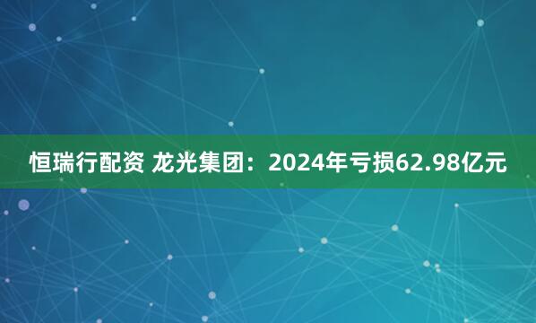 恒瑞行配资 龙光集团：2024年亏损62.98亿元