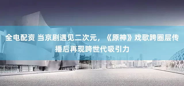 全电配资 当京剧遇见二次元，《原神》戏歌跨圈层传播后再现跨世代吸引力