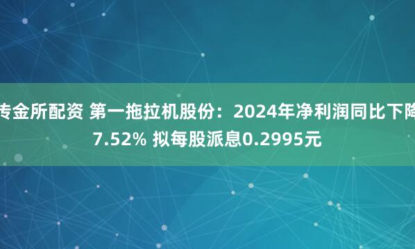 传金所配资 第一拖拉机股份：2024年净利润同比下降7.52% 拟每股派息0.2995元