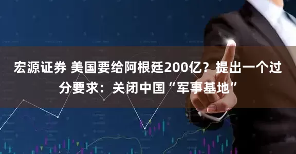 宏源证券 美国要给阿根廷200亿？提出一个过分要求：关闭中国“军事基地”