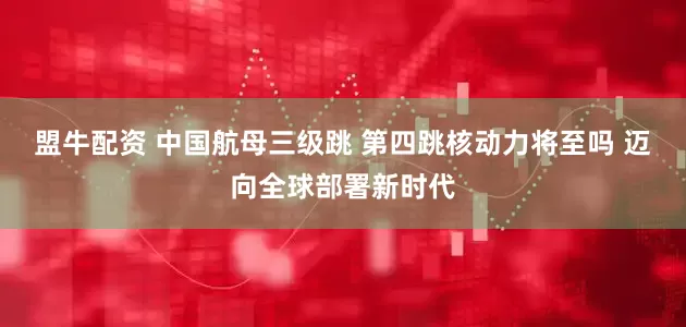 盟牛配资 中国航母三级跳 第四跳核动力将至吗 迈向全球部署新时代