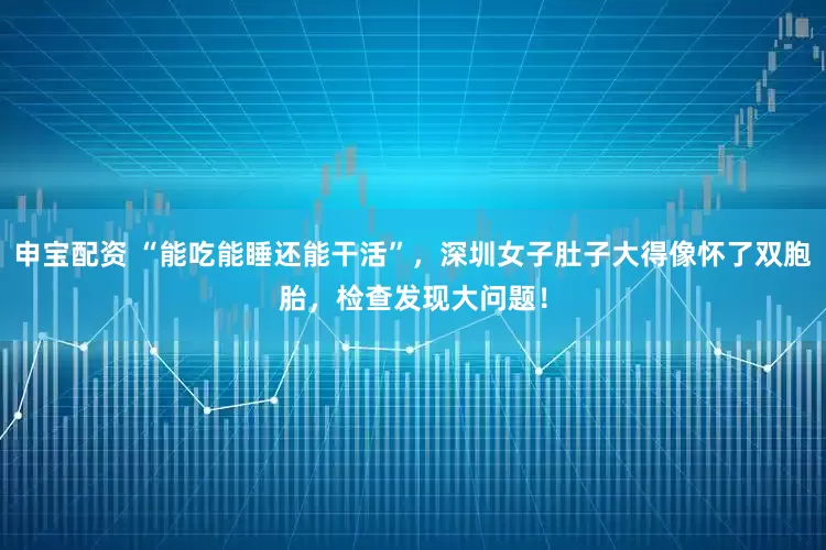 申宝配资 “能吃能睡还能干活”，深圳女子肚子大得像怀了双胞胎，检查发现大问题！