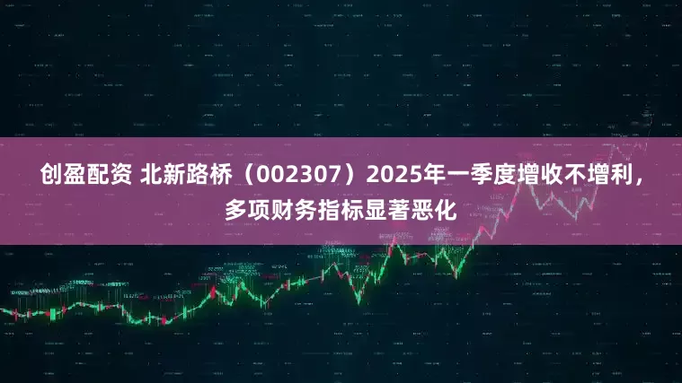 创盈配资 北新路桥（002307）2025年一季度增收不增利，多项财务指标显著恶化