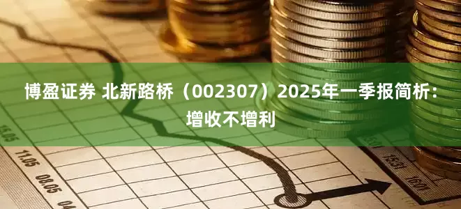 博盈证券 北新路桥（002307）2025年一季报简析：增收不增利