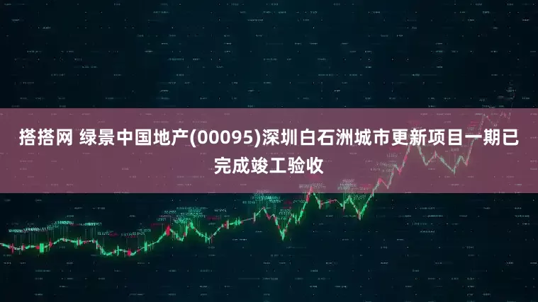 搭搭网 绿景中国地产(00095)深圳白石洲城市更新项目一期已完成竣工验收