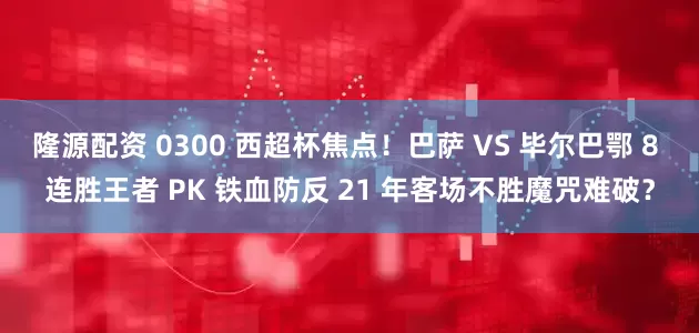 隆源配资 0300 西超杯焦点！巴萨 VS 毕尔巴鄂 8 连胜王者 PK 铁血防反 21 年客场不胜魔咒难破？