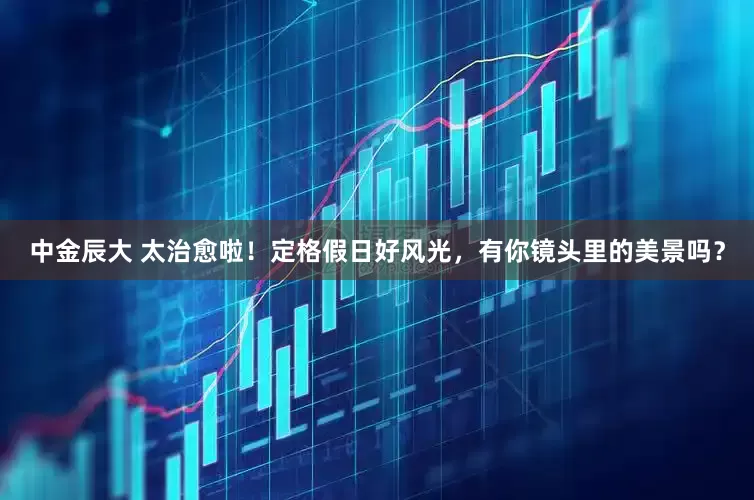 中金辰大 太治愈啦！定格假日好风光，有你镜头里的美景吗？